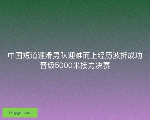 中国短道速滑男队迎难而上经历波折成功晋级5000米接力决赛
