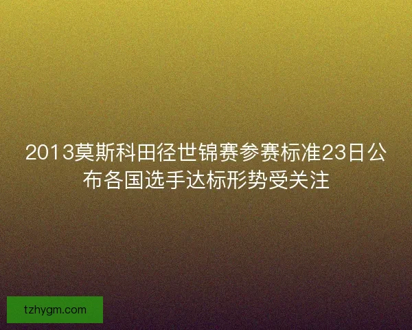 2013莫斯科田径世锦赛参赛标准23日公布各国选手达标形势受关注