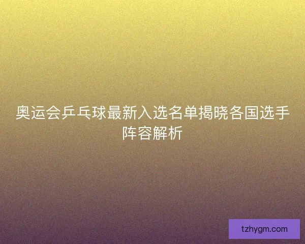 奥运会乒乓球最新入选名单揭晓各国选手阵容解析