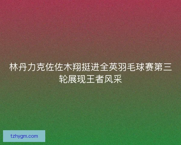 林丹力克佐佐木翔挺进全英羽毛球赛第三轮展现王者风采