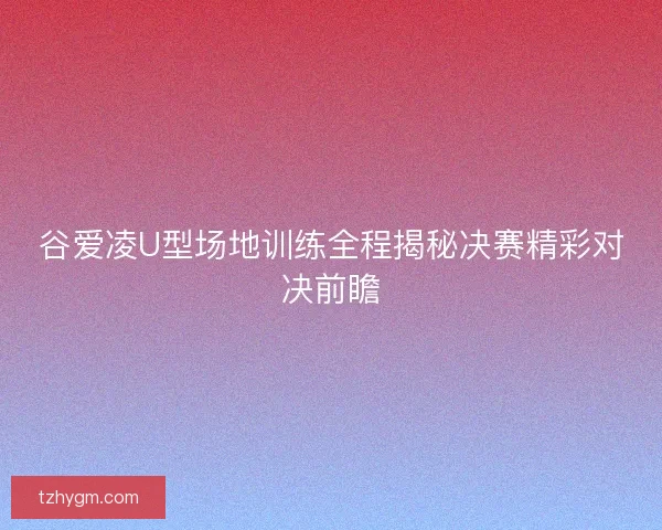 谷爱凌U型场地训练全程揭秘决赛精彩对决前瞻